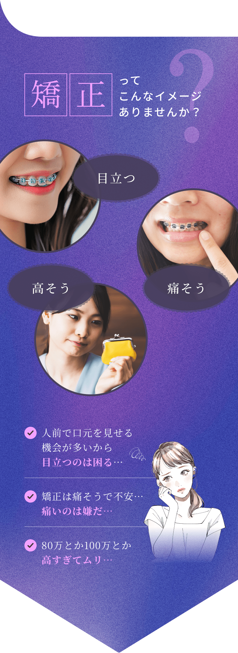 矯正ってこんなイメージありませんか?「目立つ」「痛そう」「高そう」